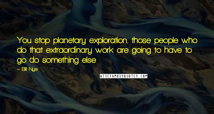 Bill Nye Quotes: You stop planetary exploration, those people who do that extraordinary work are going to have to go do something else.