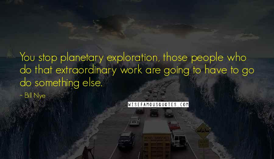 Bill Nye Quotes: You stop planetary exploration, those people who do that extraordinary work are going to have to go do something else.