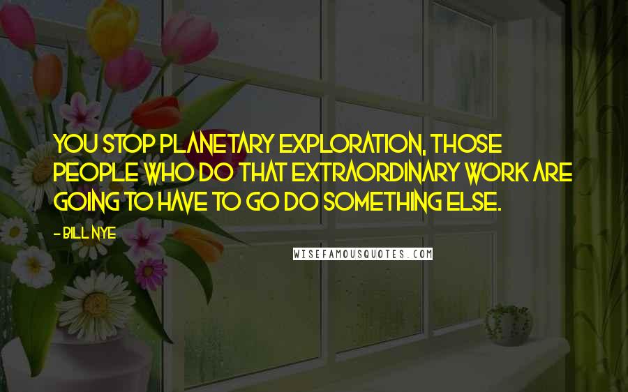 Bill Nye Quotes: You stop planetary exploration, those people who do that extraordinary work are going to have to go do something else.