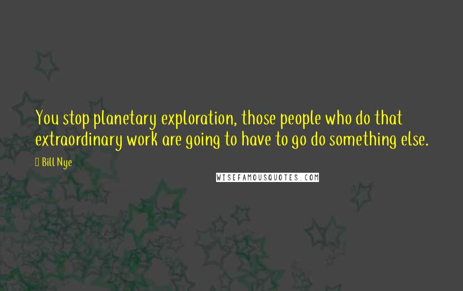 Bill Nye Quotes: You stop planetary exploration, those people who do that extraordinary work are going to have to go do something else.