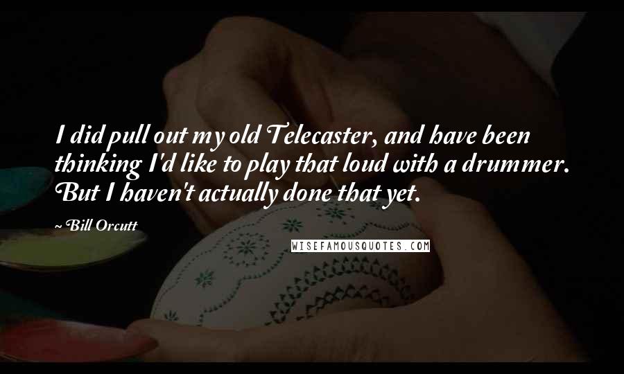 Bill Orcutt Quotes: I did pull out my old Telecaster, and have been thinking I'd like to play that loud with a drummer. But I haven't actually done that yet.