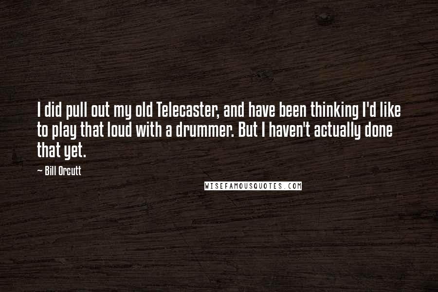 Bill Orcutt Quotes: I did pull out my old Telecaster, and have been thinking I'd like to play that loud with a drummer. But I haven't actually done that yet.
