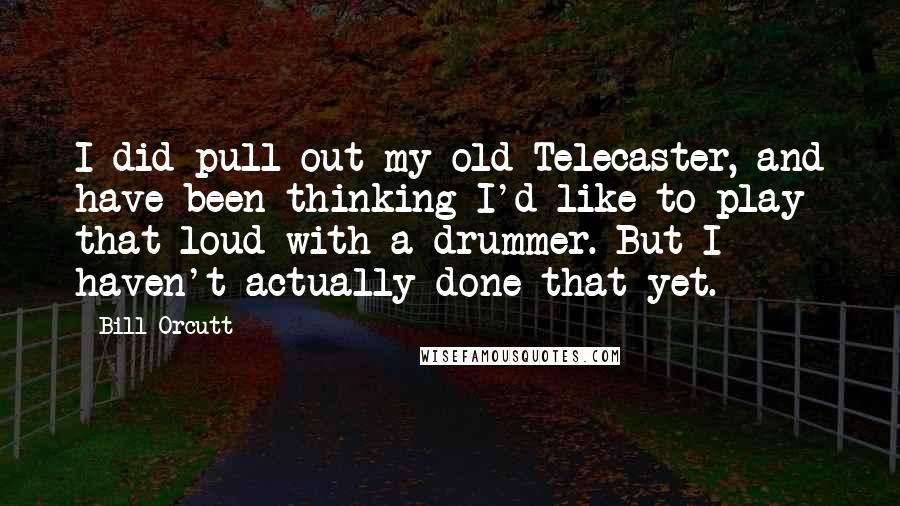 Bill Orcutt Quotes: I did pull out my old Telecaster, and have been thinking I'd like to play that loud with a drummer. But I haven't actually done that yet.