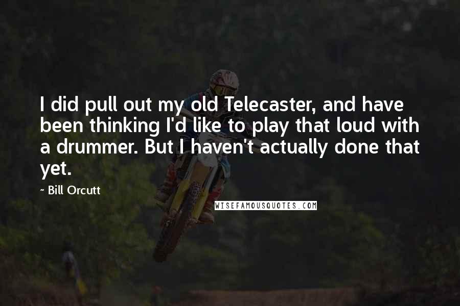 Bill Orcutt Quotes: I did pull out my old Telecaster, and have been thinking I'd like to play that loud with a drummer. But I haven't actually done that yet.