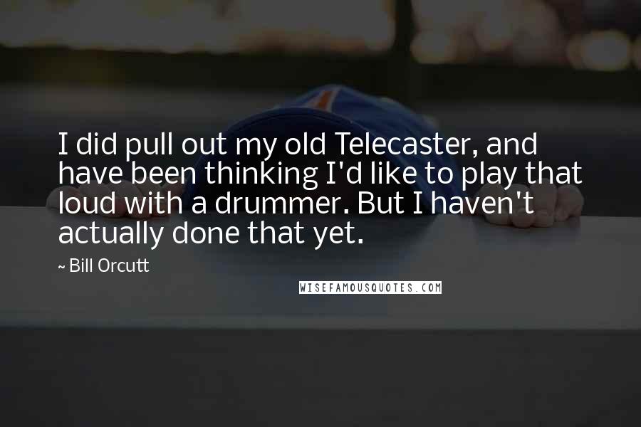 Bill Orcutt Quotes: I did pull out my old Telecaster, and have been thinking I'd like to play that loud with a drummer. But I haven't actually done that yet.