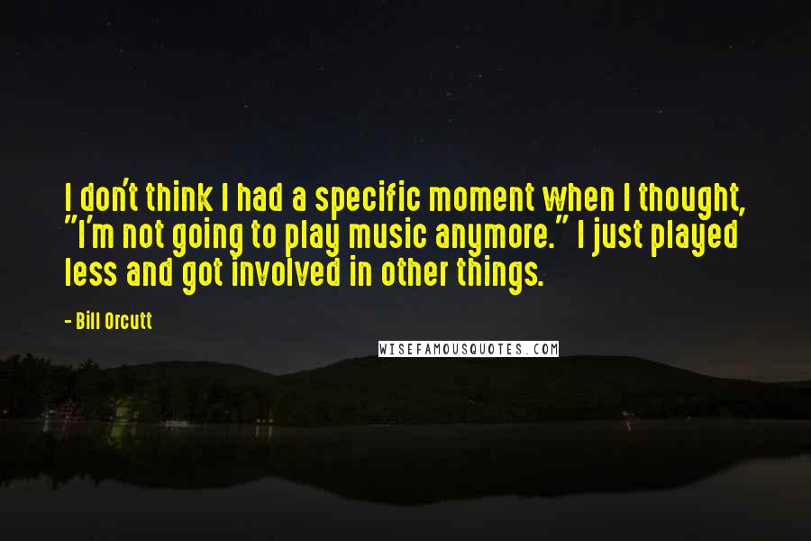 Bill Orcutt Quotes: I don't think I had a specific moment when I thought, "I'm not going to play music anymore." I just played less and got involved in other things.