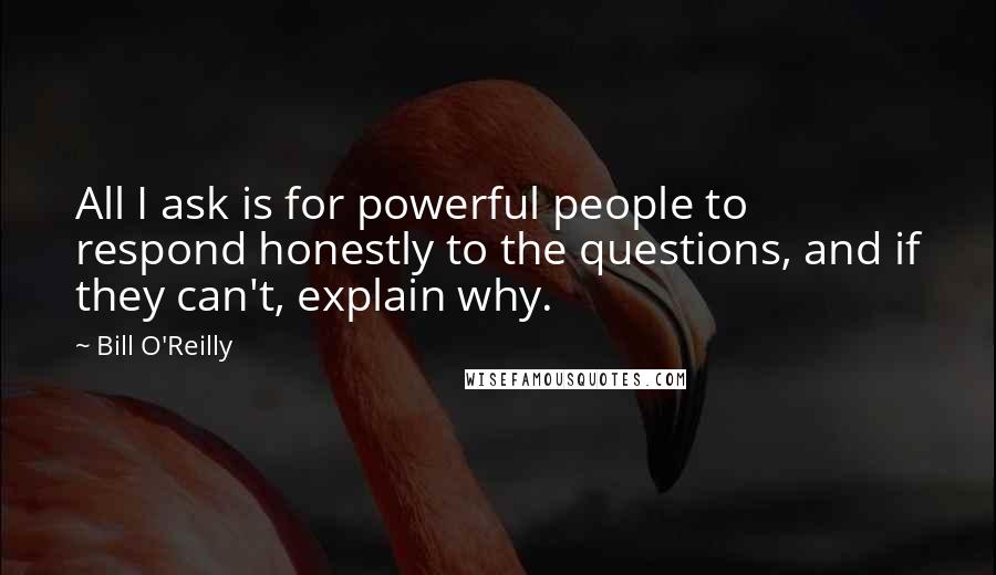 Bill O'Reilly Quotes: All I ask is for powerful people to respond honestly to the questions, and if they can't, explain why.