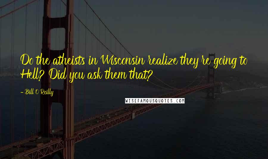 Bill O'Reilly Quotes: Do the atheists in Wisconsin realize they're going to Hell? Did you ask them that?