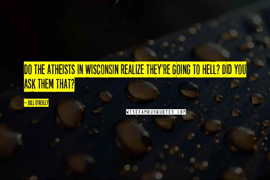 Bill O'Reilly Quotes: Do the atheists in Wisconsin realize they're going to Hell? Did you ask them that?