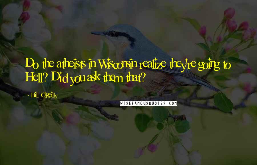 Bill O'Reilly Quotes: Do the atheists in Wisconsin realize they're going to Hell? Did you ask them that?