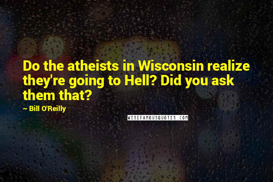 Bill O'Reilly Quotes: Do the atheists in Wisconsin realize they're going to Hell? Did you ask them that?