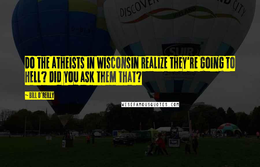 Bill O'Reilly Quotes: Do the atheists in Wisconsin realize they're going to Hell? Did you ask them that?