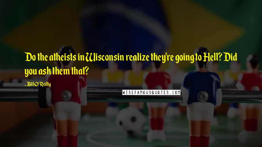 Bill O'Reilly Quotes: Do the atheists in Wisconsin realize they're going to Hell? Did you ask them that?