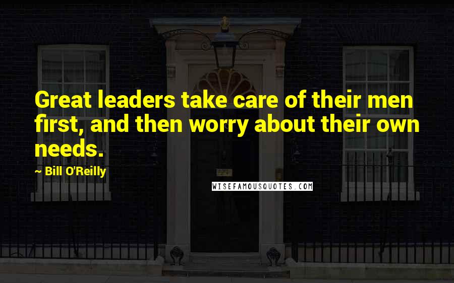 Bill O'Reilly Quotes: Great leaders take care of their men first, and then worry about their own needs.