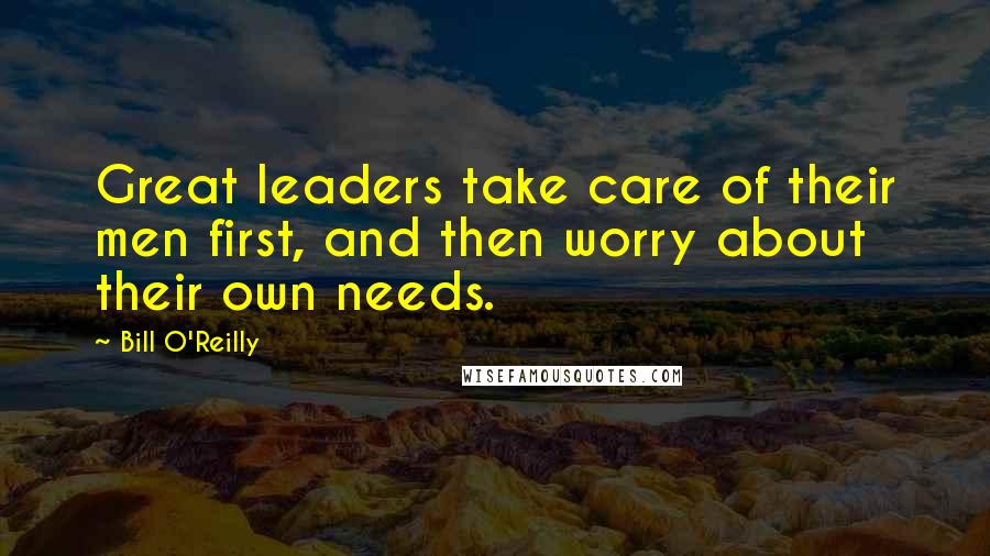 Bill O'Reilly Quotes: Great leaders take care of their men first, and then worry about their own needs.
