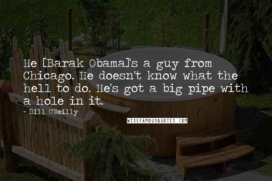 Bill O'Reilly Quotes: He [Barak Obama]'s a guy from Chicago. He doesn't know what the hell to do. He's got a big pipe with a hole in it.