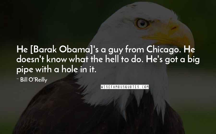 Bill O'Reilly Quotes: He [Barak Obama]'s a guy from Chicago. He doesn't know what the hell to do. He's got a big pipe with a hole in it.