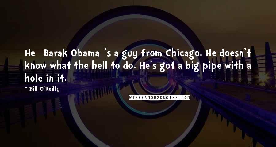 Bill O'Reilly Quotes: He [Barak Obama]'s a guy from Chicago. He doesn't know what the hell to do. He's got a big pipe with a hole in it.