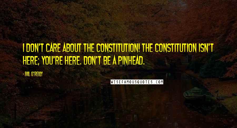 Bill O'Reilly Quotes: I don't care about the Constitution! The Constitution isn't here; you're here. Don't be a pinhead.