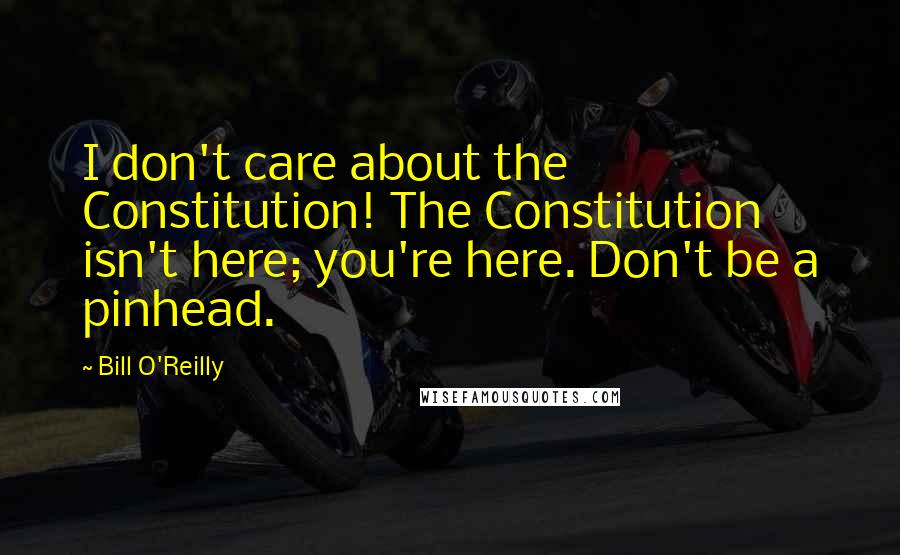 Bill O'Reilly Quotes: I don't care about the Constitution! The Constitution isn't here; you're here. Don't be a pinhead.