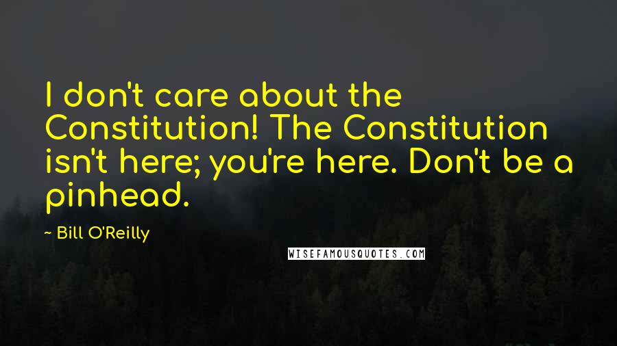 Bill O'Reilly Quotes: I don't care about the Constitution! The Constitution isn't here; you're here. Don't be a pinhead.