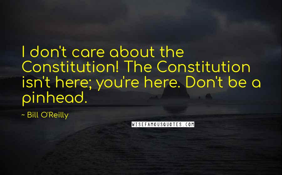 Bill O'Reilly Quotes: I don't care about the Constitution! The Constitution isn't here; you're here. Don't be a pinhead.