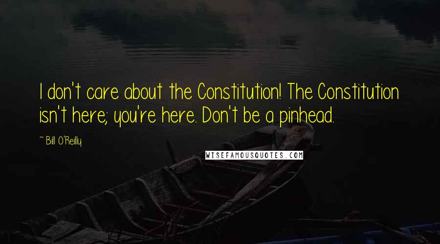 Bill O'Reilly Quotes: I don't care about the Constitution! The Constitution isn't here; you're here. Don't be a pinhead.