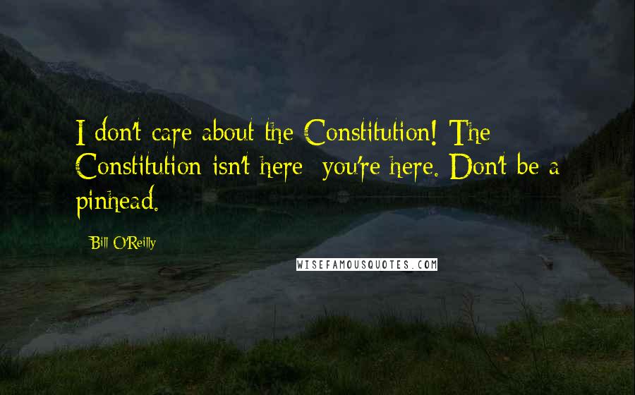 Bill O'Reilly Quotes: I don't care about the Constitution! The Constitution isn't here; you're here. Don't be a pinhead.