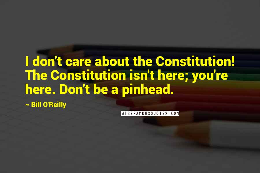 Bill O'Reilly Quotes: I don't care about the Constitution! The Constitution isn't here; you're here. Don't be a pinhead.