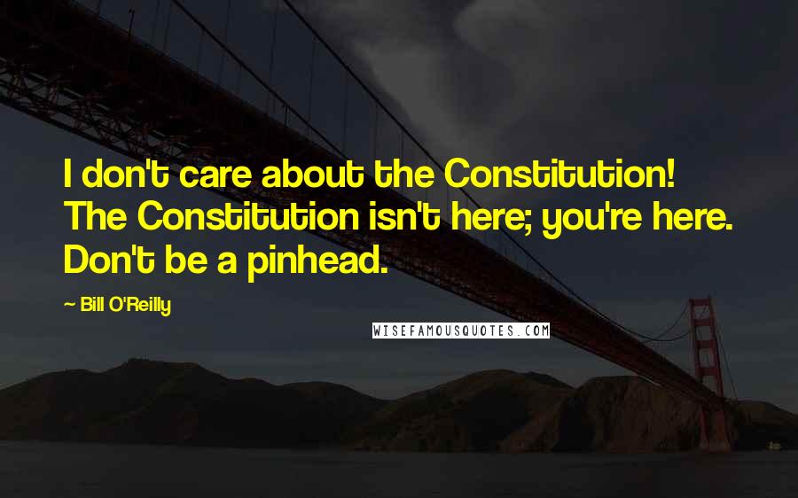 Bill O'Reilly Quotes: I don't care about the Constitution! The Constitution isn't here; you're here. Don't be a pinhead.