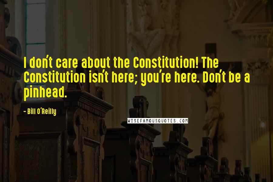 Bill O'Reilly Quotes: I don't care about the Constitution! The Constitution isn't here; you're here. Don't be a pinhead.