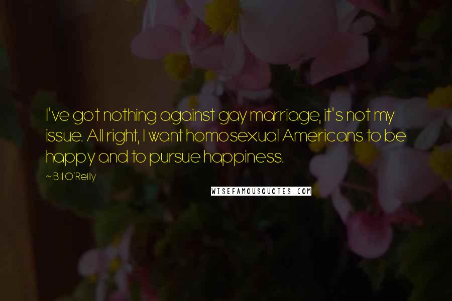 Bill O'Reilly Quotes: I've got nothing against gay marriage, it's not my issue. All right, I want homosexual Americans to be happy and to pursue happiness.