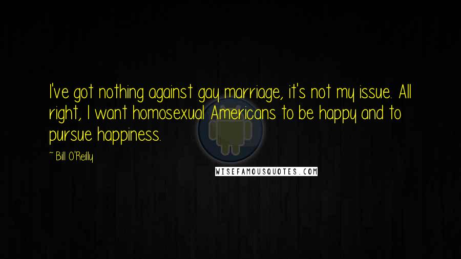Bill O'Reilly Quotes: I've got nothing against gay marriage, it's not my issue. All right, I want homosexual Americans to be happy and to pursue happiness.