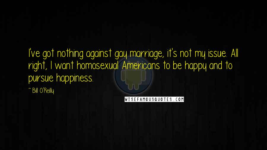 Bill O'Reilly Quotes: I've got nothing against gay marriage, it's not my issue. All right, I want homosexual Americans to be happy and to pursue happiness.