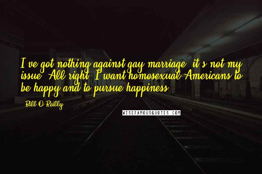 Bill O'Reilly Quotes: I've got nothing against gay marriage, it's not my issue. All right, I want homosexual Americans to be happy and to pursue happiness.