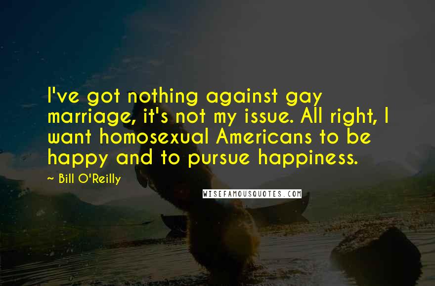 Bill O'Reilly Quotes: I've got nothing against gay marriage, it's not my issue. All right, I want homosexual Americans to be happy and to pursue happiness.