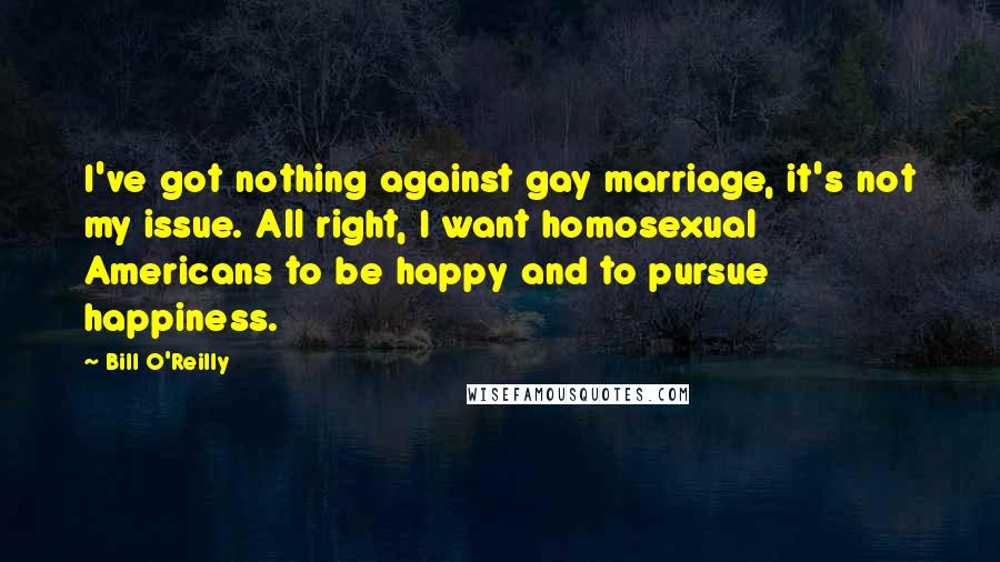 Bill O'Reilly Quotes: I've got nothing against gay marriage, it's not my issue. All right, I want homosexual Americans to be happy and to pursue happiness.