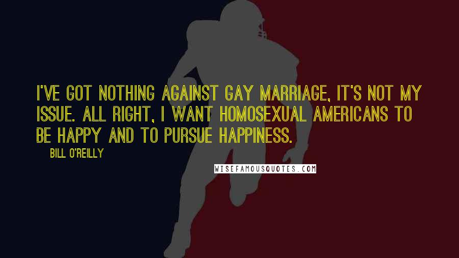 Bill O'Reilly Quotes: I've got nothing against gay marriage, it's not my issue. All right, I want homosexual Americans to be happy and to pursue happiness.