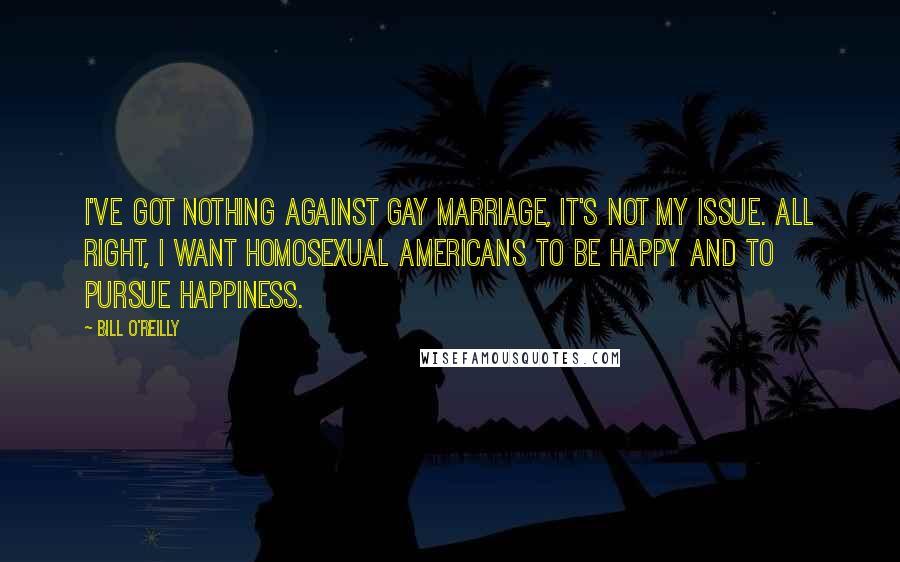 Bill O'Reilly Quotes: I've got nothing against gay marriage, it's not my issue. All right, I want homosexual Americans to be happy and to pursue happiness.