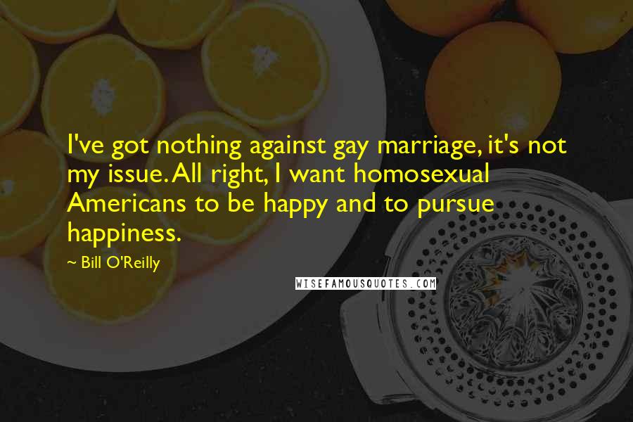 Bill O'Reilly Quotes: I've got nothing against gay marriage, it's not my issue. All right, I want homosexual Americans to be happy and to pursue happiness.