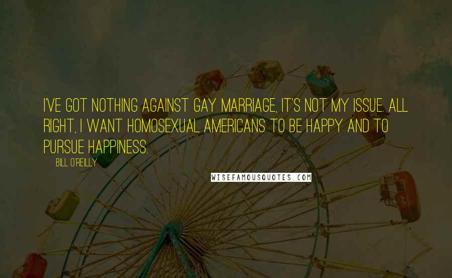 Bill O'Reilly Quotes: I've got nothing against gay marriage, it's not my issue. All right, I want homosexual Americans to be happy and to pursue happiness.