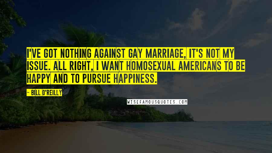 Bill O'Reilly Quotes: I've got nothing against gay marriage, it's not my issue. All right, I want homosexual Americans to be happy and to pursue happiness.