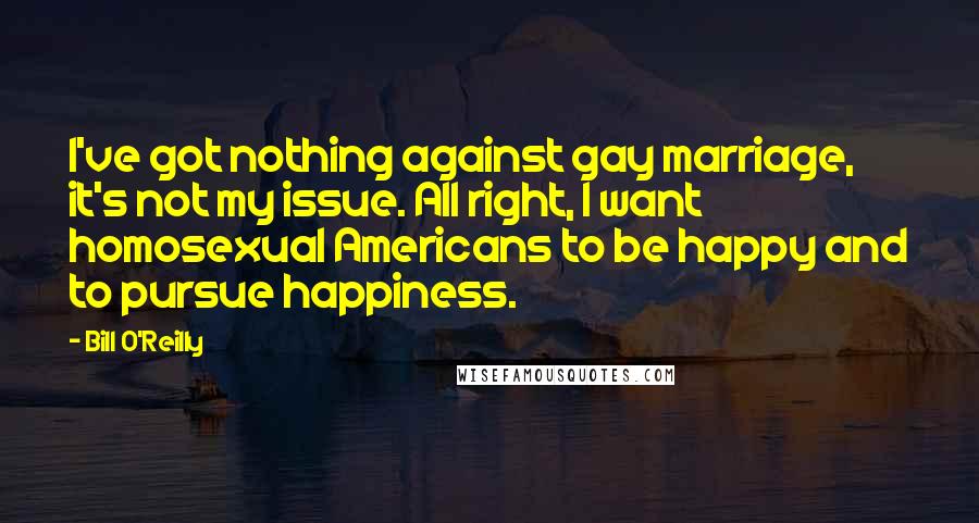 Bill O'Reilly Quotes: I've got nothing against gay marriage, it's not my issue. All right, I want homosexual Americans to be happy and to pursue happiness.