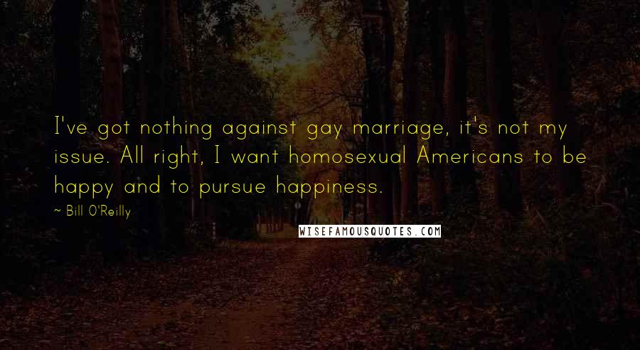 Bill O'Reilly Quotes: I've got nothing against gay marriage, it's not my issue. All right, I want homosexual Americans to be happy and to pursue happiness.