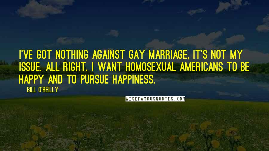 Bill O'Reilly Quotes: I've got nothing against gay marriage, it's not my issue. All right, I want homosexual Americans to be happy and to pursue happiness.