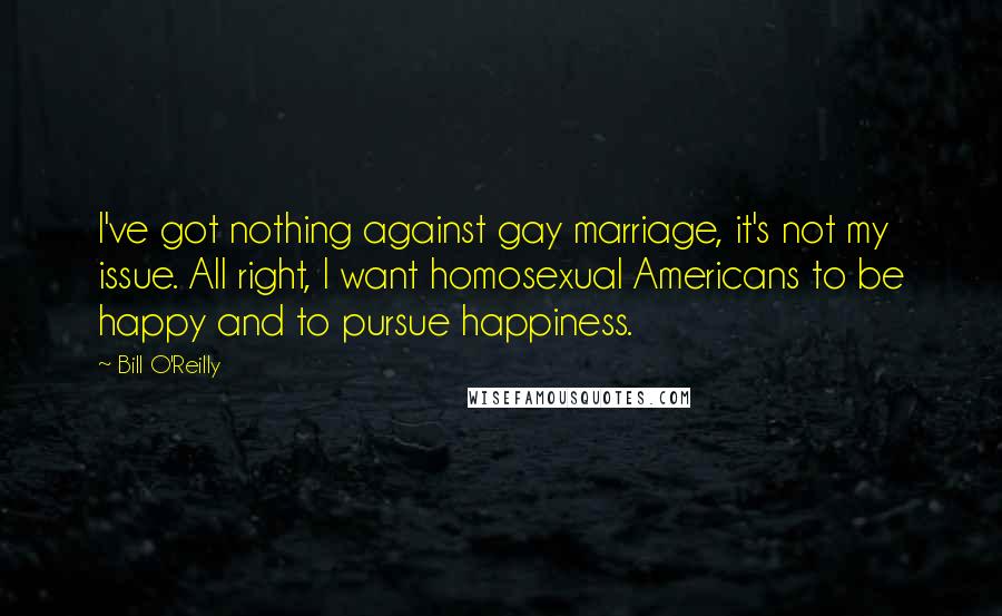 Bill O'Reilly Quotes: I've got nothing against gay marriage, it's not my issue. All right, I want homosexual Americans to be happy and to pursue happiness.