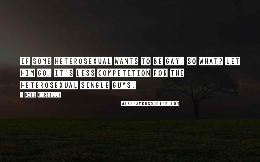 Bill O'Reilly Quotes: If some heterosexual wants to be gay, so what? Let him go. It's less competition for the heterosexual single guys.