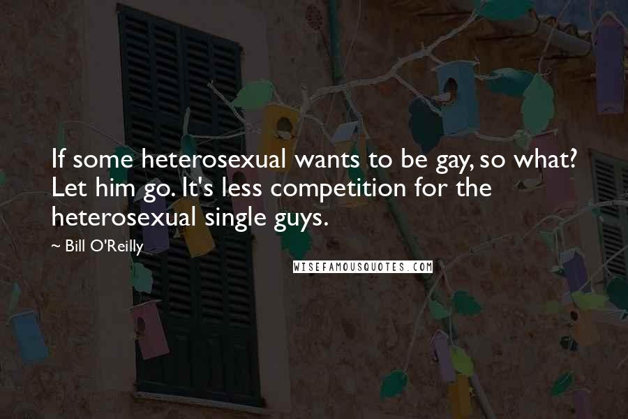 Bill O'Reilly Quotes: If some heterosexual wants to be gay, so what? Let him go. It's less competition for the heterosexual single guys.