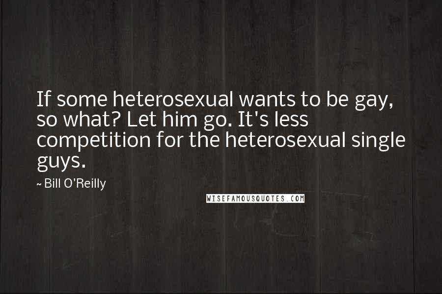 Bill O'Reilly Quotes: If some heterosexual wants to be gay, so what? Let him go. It's less competition for the heterosexual single guys.