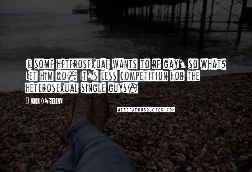 Bill O'Reilly Quotes: If some heterosexual wants to be gay, so what? Let him go. It's less competition for the heterosexual single guys.